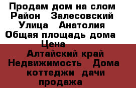 Продам дом на слом › Район ­ Залесовский › Улица ­ Анатолия › Общая площадь дома ­ 43 › Цена ­ 25 000 - Алтайский край Недвижимость » Дома, коттеджи, дачи продажа   